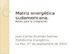 Matriz energética sudamericana. Bases para la integración Juan Carlos Guzmán Salinas Plataforma Energética La Paz, 27 de septiembre de 2012.
