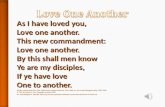 As I have loved you, Love one another. This new commandment: Love one another. By this shall men know Ye are my disciples, If ye have love One to another.