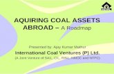 AQUIRING COAL ASSETS ABROAD – A Roadmap Presented by: Ajay Kumar Mathur International Coal Ventures (P) Ltd. (A Joint Venture of SAIL, CIL, RINL, NMDC.