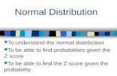 Normal Distribution To understand the normal distribution To be able to find probabilities given the Z score To be able to find the Z score given the probability.