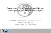 Promoting Law Student Well-being Through a First Year Law Subject Rachael Field: Senior Lecturer and ALTC Fellow 2010 (QUT) James Duffy: Lecturer (QUT)