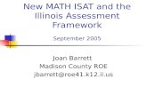 New MATH ISAT and the Illinois Assessment Framework September 2005 Joan Barrett Madison County ROE jbarrett@roe41.k12.il.us.
