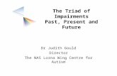 The Triad of Impairments Past, Present and Future Dr Judith Gould Director The NAS Lorna Wing Centre for Autism.