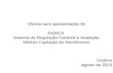 Oficina para apresentação do SISRCA Sistema de Regulação Controle e Avaliação Módulo Captação do Atendimento Goiânia agosto de 2013.