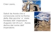 Ciao Laura, Saluti da Aosta che e` conosciuta come la Roma delle Alpi perche` e` stata fondata dell imperatore Augusto nel 25 a.C. Aosta deriva dal nome.
