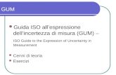 GUM Guida ISO allespressione dellincertezza di misura (GUM) – ISO Guide to the Expression of Uncertainty in Measurement Cenni di teoria Esercizi.