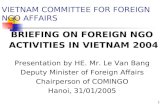 1 BRIEFING ON FOREIGN NGO ACTIVITIES IN VIETNAM 2004 VIETNAM COMMITTEE FOR FOREIGN NGO AFFAIRS Presentation by HE. Mr. Le Van Bang Deputy Minister of Foreign.