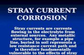 STRAY CURRENT CORROSION Stray currents are currents flowing in the electrolyte from external sources. Any metallic structure, for example a pipe line,