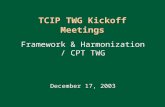 1 TCIP TWG Kickoff Meetings Framework & Harmonization / CPT TWG December 17, 2003 Framework & Harmonization / CPT TWG December 17, 2003.