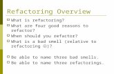 Refactoring Overview  What is refactoring?  What are four good reasons to refactor?  When should you refactor?  What is a bad smell (relative to refactoring.