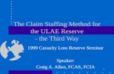 1 The Claim Staffing Method for the ULAE Reserve - the Third Way 1999 Casualty Loss Reserve Seminar Speaker: Craig A. Allen, FCAS, FCIA.