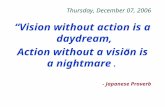 Thursday, December 07, 2006 “Vision without action is a daydream, Action without a vision is a nightmare.” - Japanese Proverb.