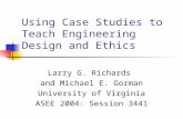 Using Case Studies to Teach Engineering Design and Ethics Larry G. Richards and Michael E. Gorman University of Virginia ASEE 2004: Session 3441.