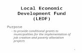 1 Local Economic Development Fund (LEDF) Purpose –to provide conditional grants to municipalities for the implementation of job creation and poverty alleviation.