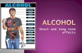 Short and long term effects.  Factors that may influence how an individual may be affected by alcohol:  Quantity  How quickly they have drunk the alcohol.