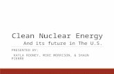 Clean Nuclear Energy And its future in The U.S. PRESENTED BY: KAYLA ROONEY, MIKE MORRISON, & SHAUN PIERRE.