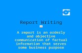 Report Writing A report is an orderly and objective communication of factual information that serves some business purpose.