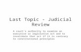 Last Topic - Judicial Review A court's authority to examine an executive or legislative act and to invalidate that act if it is contrary to constitutional.