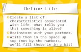 Define Life Create a list of characteristics associated with life--what tells you that something is alive? Brainstorm with your partner. Write them in.