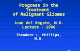Malignant Glioma 1996 del Regato Progress in the Treatment of Malignant Gliomas Juan del Regato, M.D. Lecture - 1996 Theodore L. Phillips, M.D.