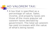AD VALOREM TAX: A tax that is specified as a percentage of value. Sales, income, and property taxes are three of the more popular ad valorem taxes devised.