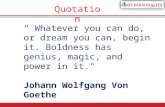 “ Whatever you can do, or dream you can, begin it. Boldness has genius, magic, and power in it." Johann Wolfgang Von Goethe Quotation.
