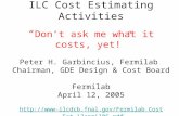 ILC Cost Estimating Activities “ Don’t ask me what it costs, yet!” Peter H. Garbincius, Fermilab Chairman, GDE Design & Cost Board Fermilab April 12, 2005.