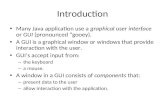 Introduction Many Java application use a graphical user interface or GUI (pronounced “gooey). A GUI is a graphical window or windows that provide interaction.