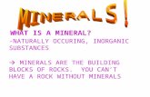 WHAT IS A MINERAL? -NATURALLY OCCURING, INORGANIC SUBSTANCES  MINERALS ARE THE BUILDING BLOCKS OF ROCKS. YOU CAN’T HAVE A ROCK WITHOUT MINERALS.