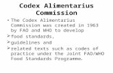 Codex Alimentarius Commission The Codex Alimentarius Commission was created in 1963 by FAO and WHO to develop  food standards,  guidelines and  related.