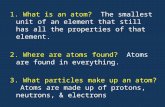 1. What is an atom? The smallest unit of an element that still has all the properties of that element. 2. Where are atoms found? Atoms are found in everything.