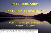 PFIT WORKSHOP Post-FSP Learning's BCTS – Okanagan Columbia March 7 th, 2007 A presentation at the PFIT Post FSP Workshop by Dave Gill on BCTS’s experience.