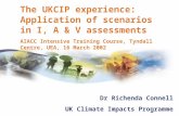 UK Climate Impacts Programme Dr Richenda Connell UK Climate Impacts Programme The UKCIP experience: Application of scenarios in I, A & V assessments AIACC.
