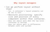 1 Why layout managers Can we perform layout without them? –Yes. A container’s layout property can be set to null. Absolute positioning: specify size and.