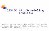 CSS430 CPU Scheduling1 Textbook Ch6 These slides were compiled from the Applied OSC textbook slides (Silberschatz, Galvin, and Gagne) and the instructor’s.