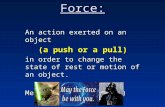 Force: An action exerted on an object (a push or a pull) in order to change the state of rest or motion of an object. Measured in Newtons (N)
