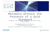 Evaluating Semantic Metadata without the Presence of a Gold Standard Yuangui Lei, Andriy Nikolov, Victoria Uren, Enrico Motta Knowledge Media Institute,