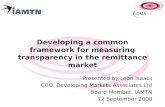 Developing a common framework for measuring transparency in the remittance market Presented by Leon Isaacs CEO, Developing Markets Associates Ltd Board.