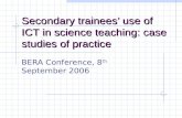 Secondary trainees’ use of ICT in science teaching: case studies of practice BERA Conference, 8 th September 2006.