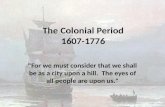 The Colonial Period 1607-1776 "For we must consider that we shall be as a city upon a hill. The eyes of all people are upon us."