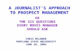 A JOURNALIST’S APPROACH TO PROSPECT MANAGEMENT CHRIS MILDNER PORTLAND STATE UNIVERSITY JUNE 26, 2001 OR THE SIX QUESTIONS EVERY MOVES MANAGER SHOULD ASK.