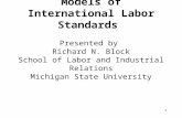 1 Models of International Labor Standards Presented by Richard N. Block School of Labor and Industrial Relations Michigan State University.