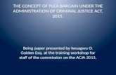 THE CONCEPT OF PLEA BARGAIN UNDER THE ADMINISTRATION OF CRIMINAL JUSTICE ACT, 2015. Being paper presented by Iwuagwu O. Golden Esq. at the training workshop.