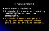 Measurement Must have a standard. Must have a standard. A standard is an exact quantity people agree to use for comparison. A standard is an exact quantity.