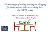 The meanings of eating, cooking & shopping for older women who are cooking less: the CAFÉ study Drs Lee Hooper & Kathleen Lane University of East Anglia.