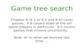 Game tree search Chapter 6 (6.1 to 6.3 and 6.6) cover games. 6.6 covers state of the art game players in particular. 6.5 covers games that involve uncertainty.