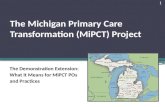 The Michigan Primary Care Transformation (MiPCT) Project The Demonstration Extension: What It Means for MiPCT POs and Practices 1.