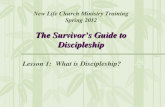 The Survivorâ€™s Guide to Discipleship New Life Church Ministry Training Spring 2012 The Survivorâ€™s Guide to Discipleship Lesson 1: What is Discipleship?