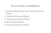 Five Parity Conditions 1. Interest Rate Parity aka Covered Interest Parity. 2. Unbiased Forward Rates. 3. Uncovered Interest Parity. 4. Real Interest Parity